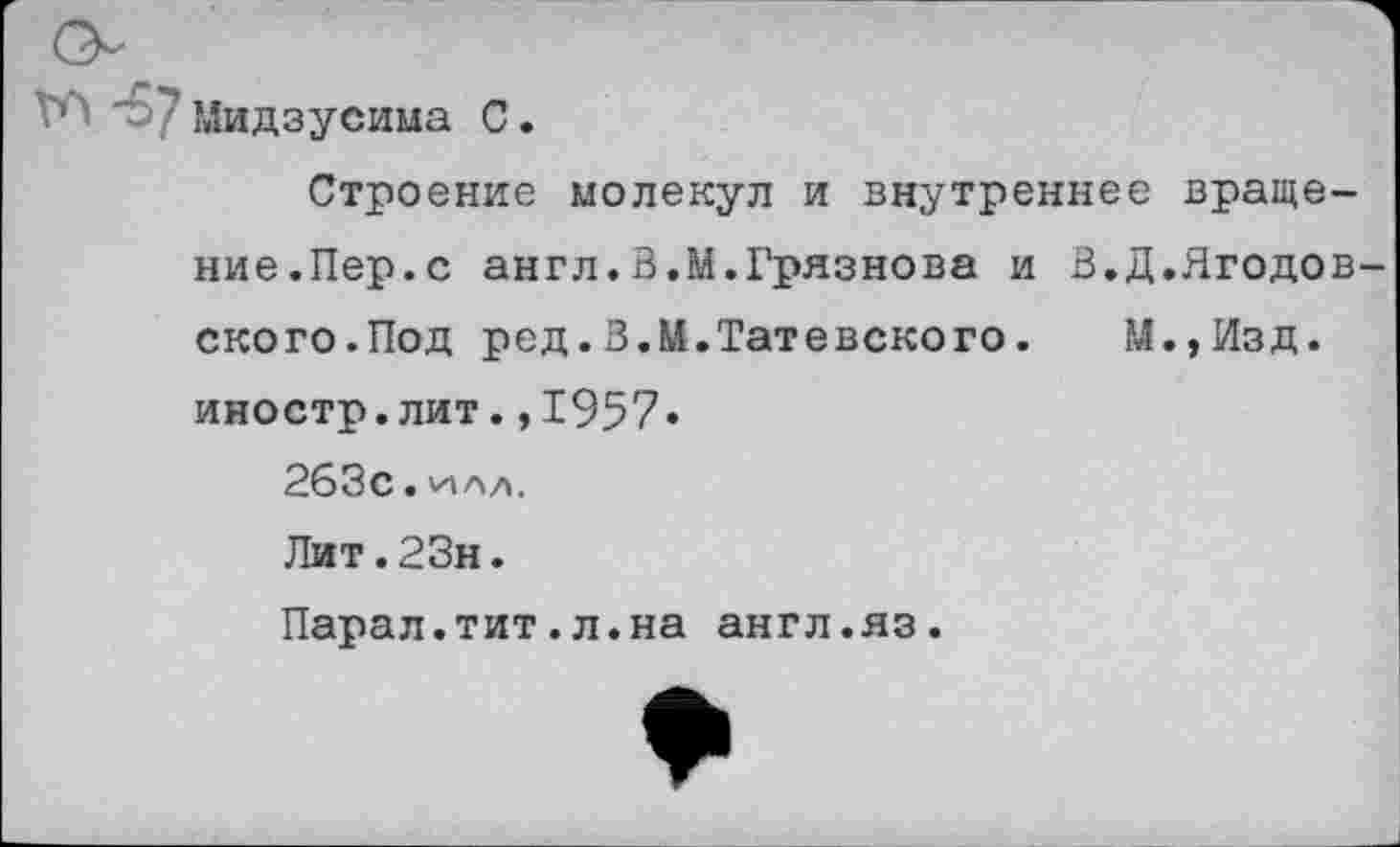 ﻿Мидзусима С.
Строение молекул и внутреннее вращение.Пер. с англ.В.М.Грязнова и В.Д.Ягодов ского.Под ред.В.М.Татевского. М.,Изд. иностр.лит.,1957« 263с.
Лит.23н.
Парал.тит.л.на англ.яз.